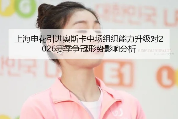 上海申花引进奥斯卡中场组织能力升级对2026赛季争冠形势影响分析