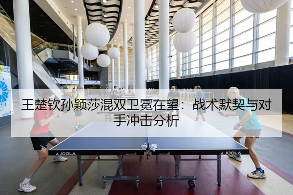 王楚钦孙颖莎混双卫冕在望：战术默契与对手冲击分析